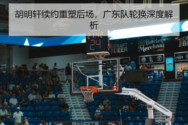 胡明轩续约重塑后场，广东队轮换深度解析